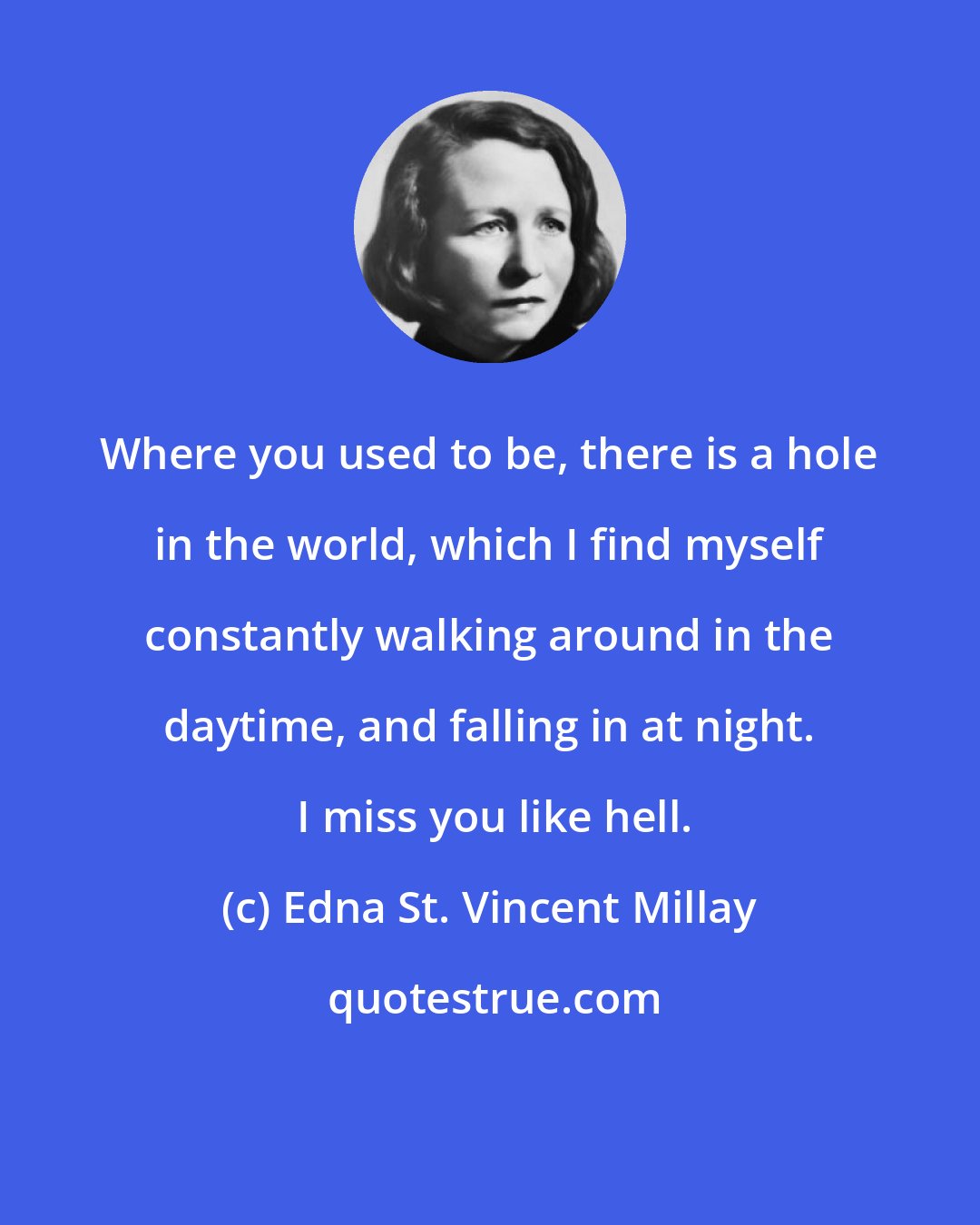 Edna St. Vincent Millay: Where you used to be, there is a hole in the world, which I find myself constantly walking around in the daytime, and falling in at night.  I miss you like hell.