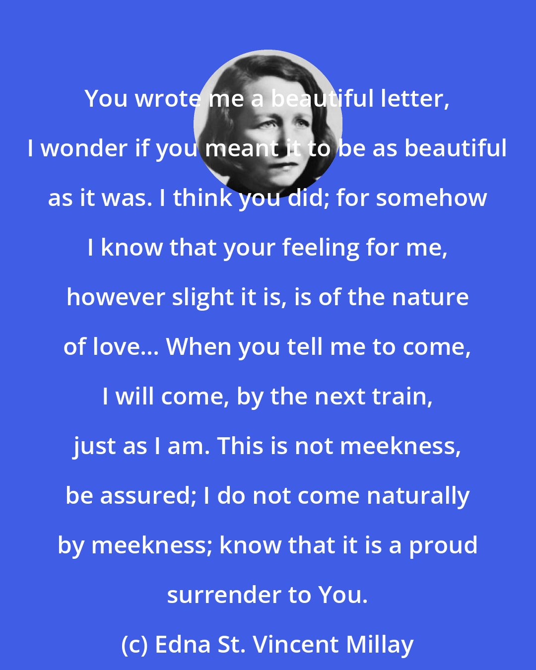 Edna St. Vincent Millay: You wrote me a beautiful letter, I wonder if you meant it to be as beautiful as it was. I think you did; for somehow I know that your feeling for me, however slight it is, is of the nature of love... When you tell me to come, I will come, by the next train, just as I am. This is not meekness, be assured; I do not come naturally by meekness; know that it is a proud surrender to You.