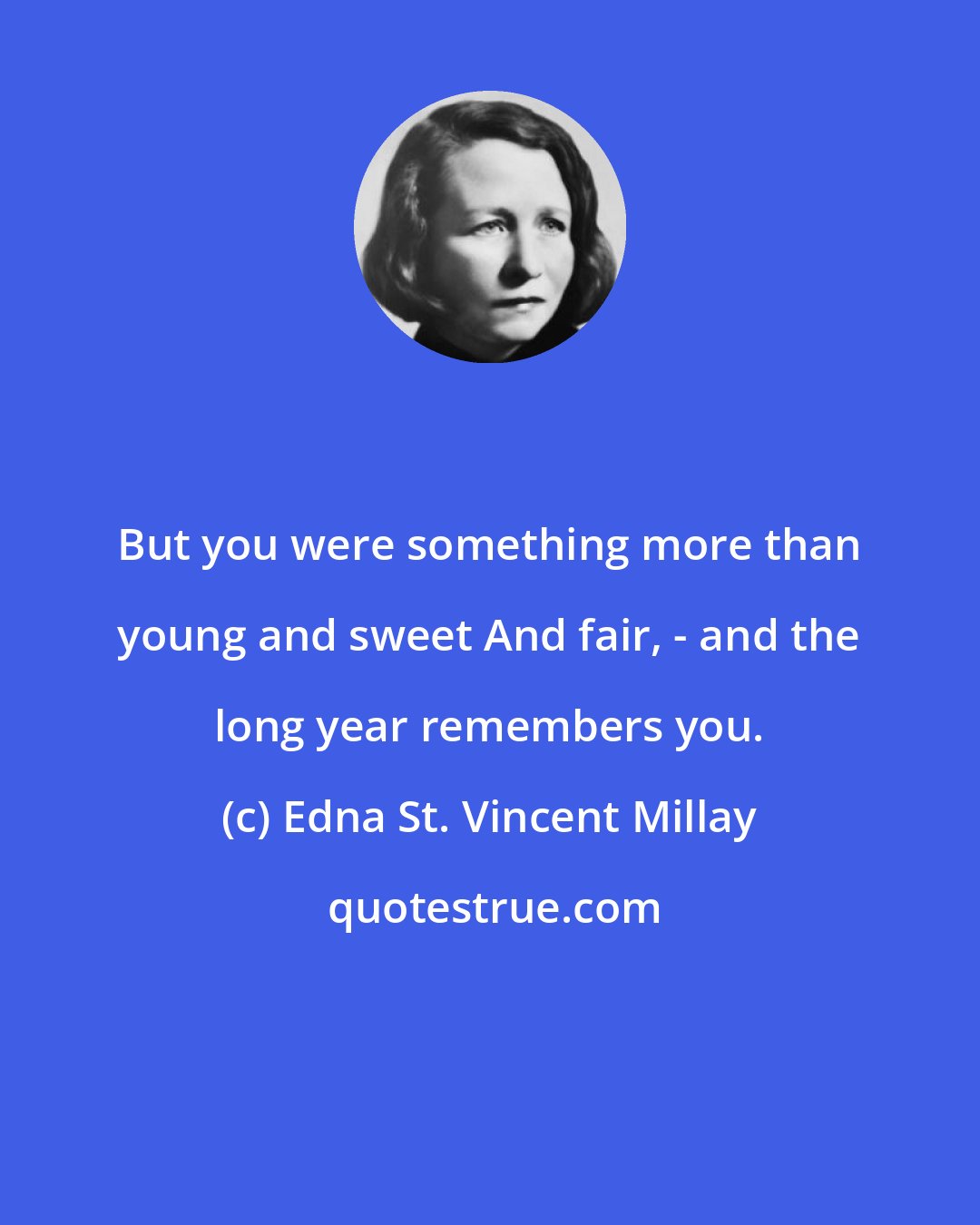 Edna St. Vincent Millay: But you were something more than young and sweet And fair, - and the long year remembers you.