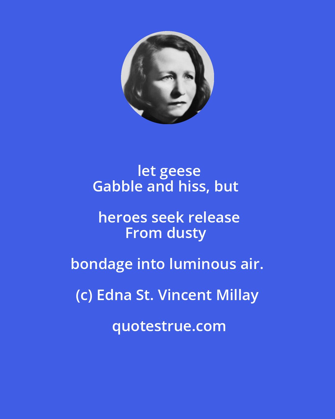 Edna St. Vincent Millay: let geese
Gabble and hiss, but heroes seek release
From dusty bondage into luminous air.