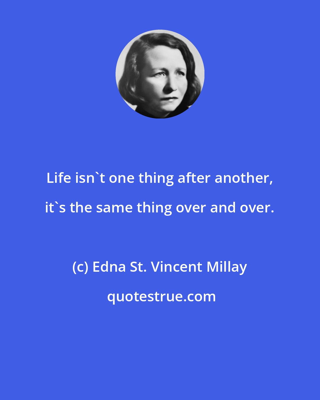 Edna St. Vincent Millay: Life isn't one thing after another, it's the same thing over and over.