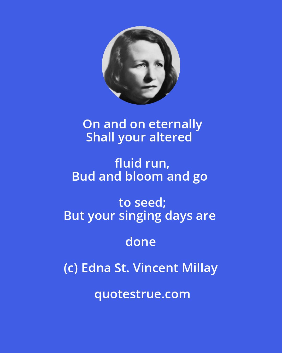 Edna St. Vincent Millay: On and on eternally
Shall your altered fluid run,
Bud and bloom and go to seed;
But your singing days are done