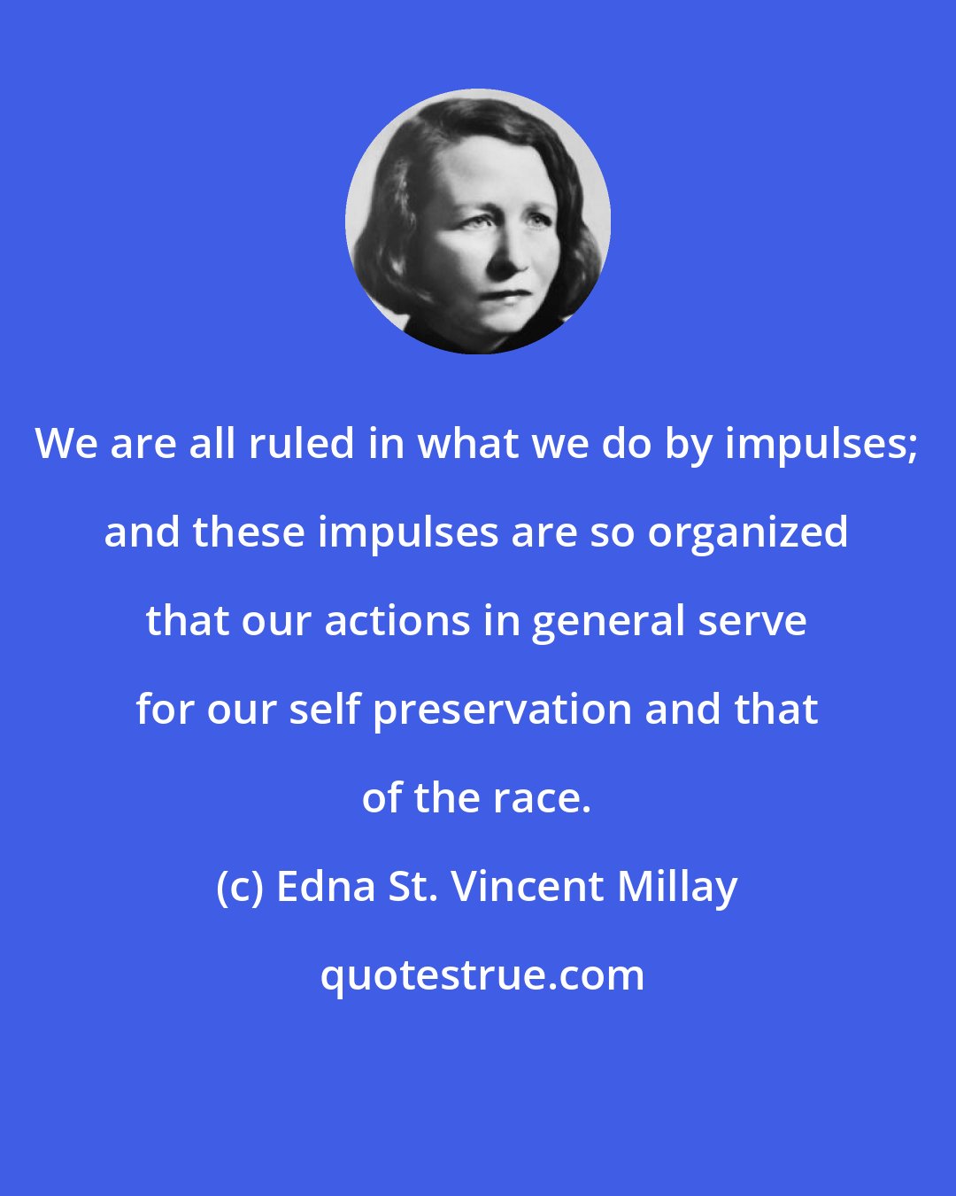Edna St. Vincent Millay: We are all ruled in what we do by impulses; and these impulses are so organized that our actions in general serve for our self preservation and that of the race.