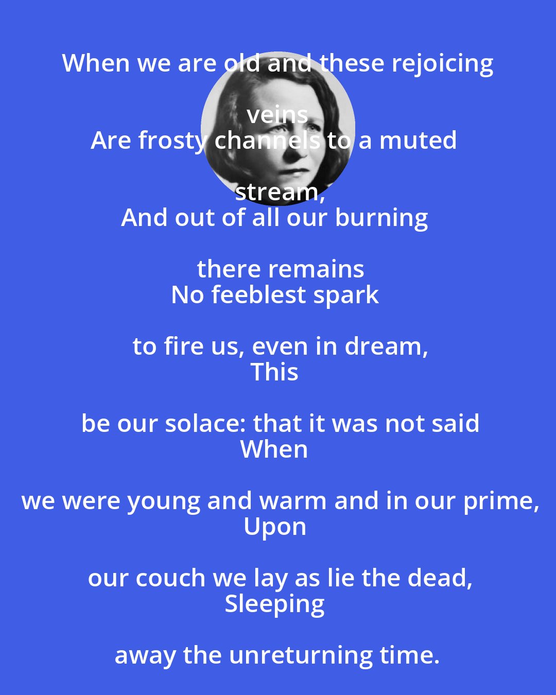 Edna St. Vincent Millay: When we are old and these rejoicing veins 
Are frosty channels to a muted stream,
And out of all our burning there remains
No feeblest spark to fire us, even in dream,
This be our solace: that it was not said
When we were young and warm and in our prime,
Upon our couch we lay as lie the dead,
Sleeping away the unreturning time.