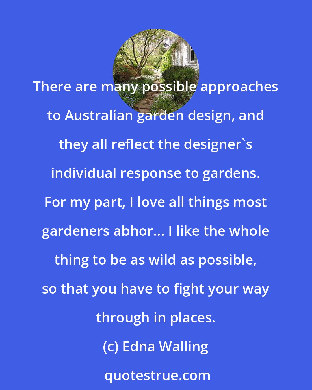 Edna Walling: There are many possible approaches to Australian garden design, and they all reflect the designer's individual response to gardens. For my part, I love all things most gardeners abhor... I like the whole thing to be as wild as possible, so that you have to fight your way through in places.