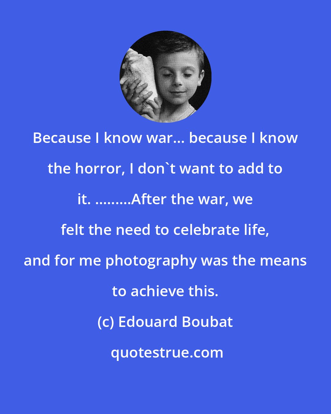 Edouard Boubat: Because I know war... because I know the horror, I don't want to add to it. .........After the war, we felt the need to celebrate life, and for me photography was the means to achieve this.