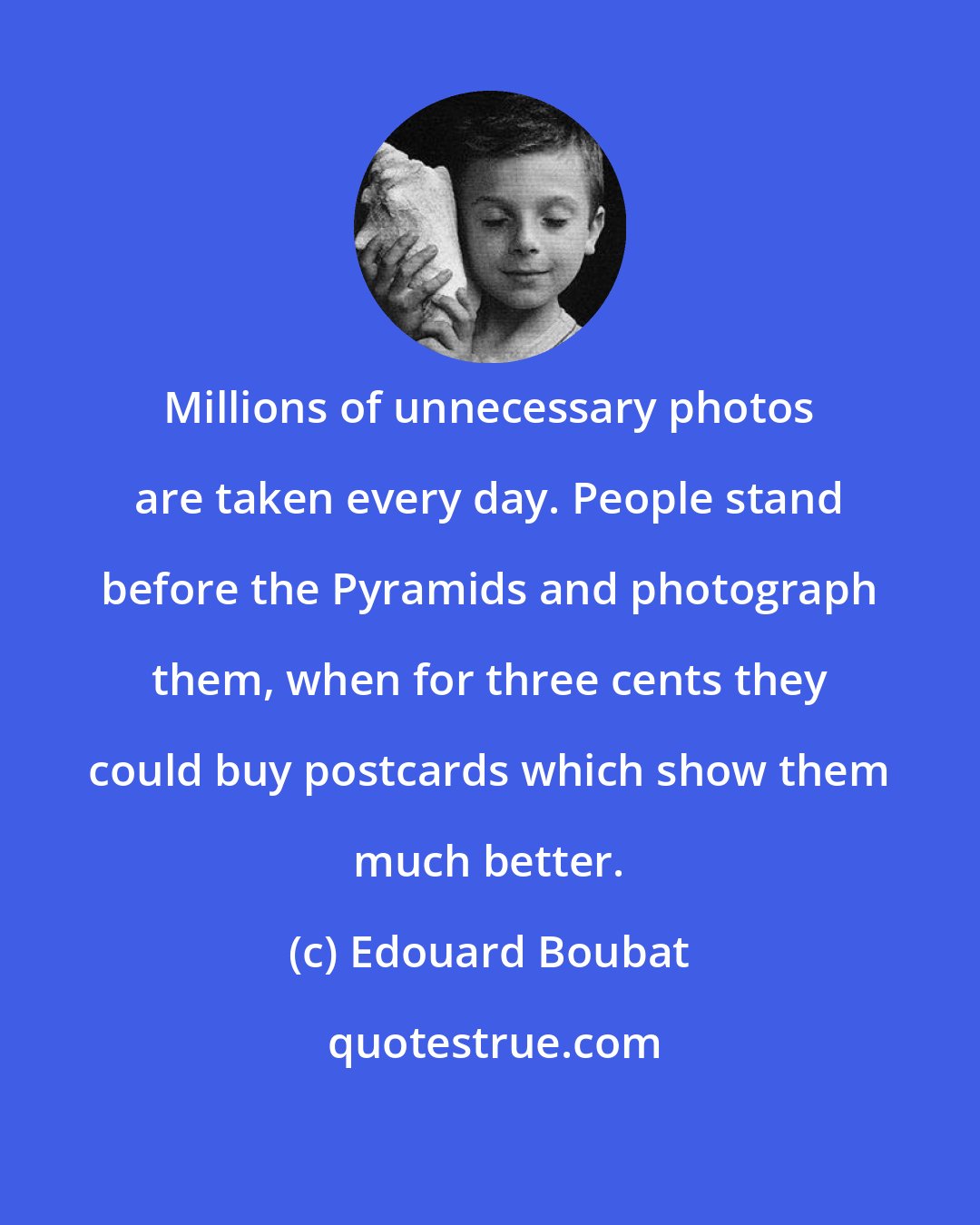 Edouard Boubat: Millions of unnecessary photos are taken every day. People stand before the Pyramids and photograph them, when for three cents they could buy postcards which show them much better.