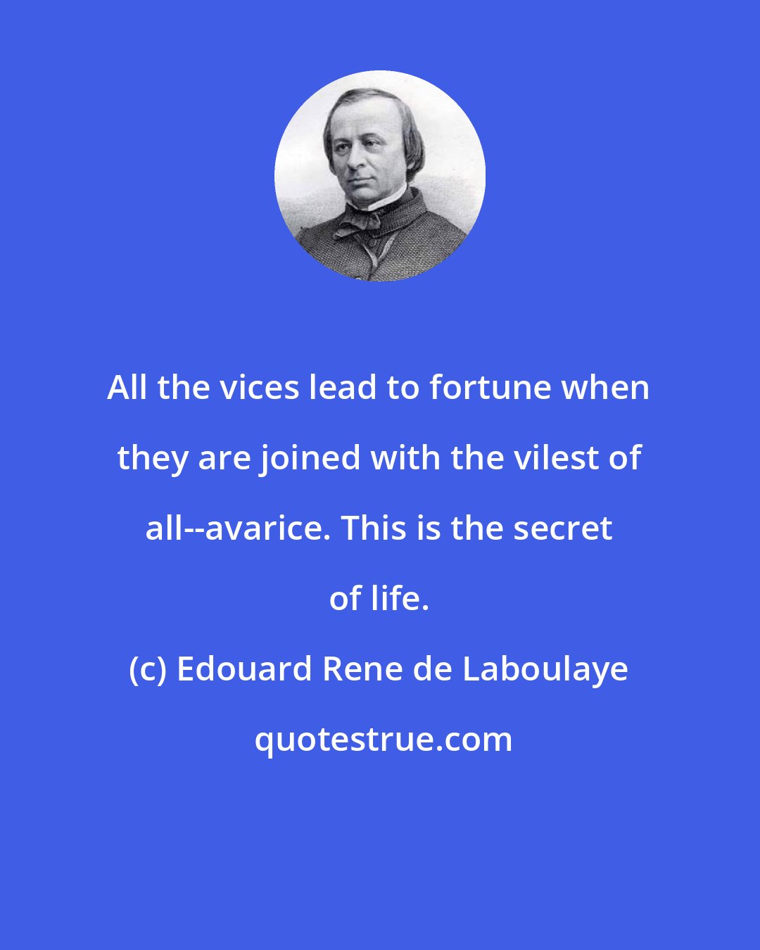 Edouard Rene de Laboulaye: All the vices lead to fortune when they are joined with the vilest of all--avarice. This is the secret of life.