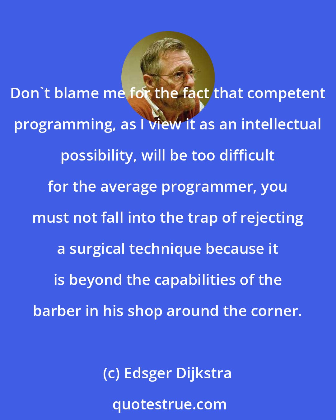 Edsger Dijkstra: Don't blame me for the fact that competent programming, as I view it as an intellectual possibility, will be too difficult for the average programmer, you must not fall into the trap of rejecting a surgical technique because it is beyond the capabilities of the barber in his shop around the corner.