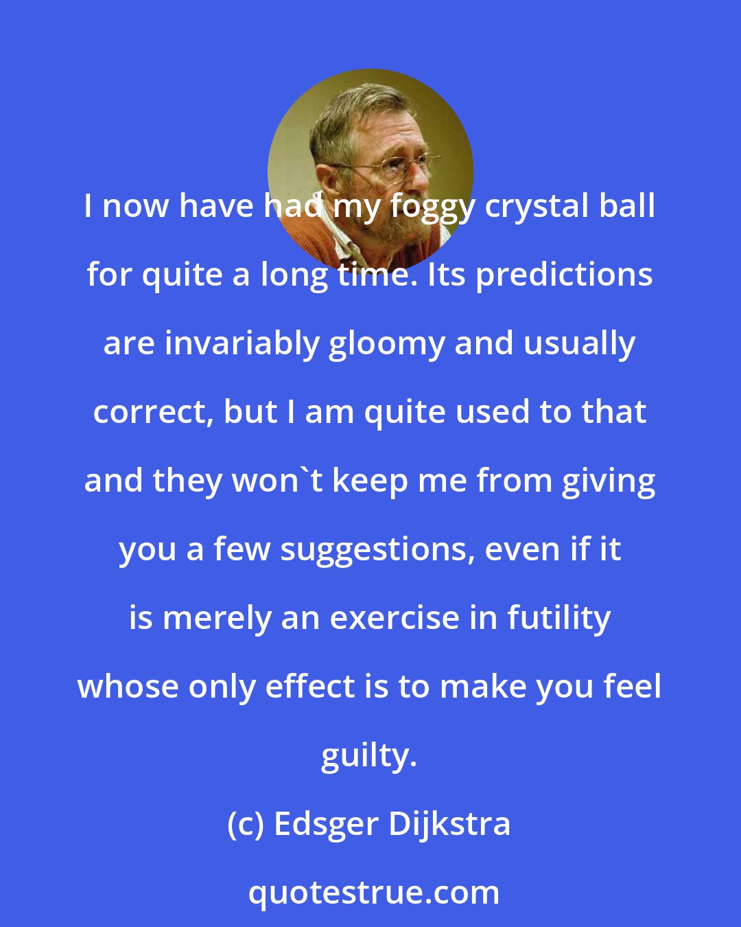 Edsger Dijkstra: I now have had my foggy crystal ball for quite a long time. Its predictions are invariably gloomy and usually correct, but I am quite used to that and they won't keep me from giving you a few suggestions, even if it is merely an exercise in futility whose only effect is to make you feel guilty.