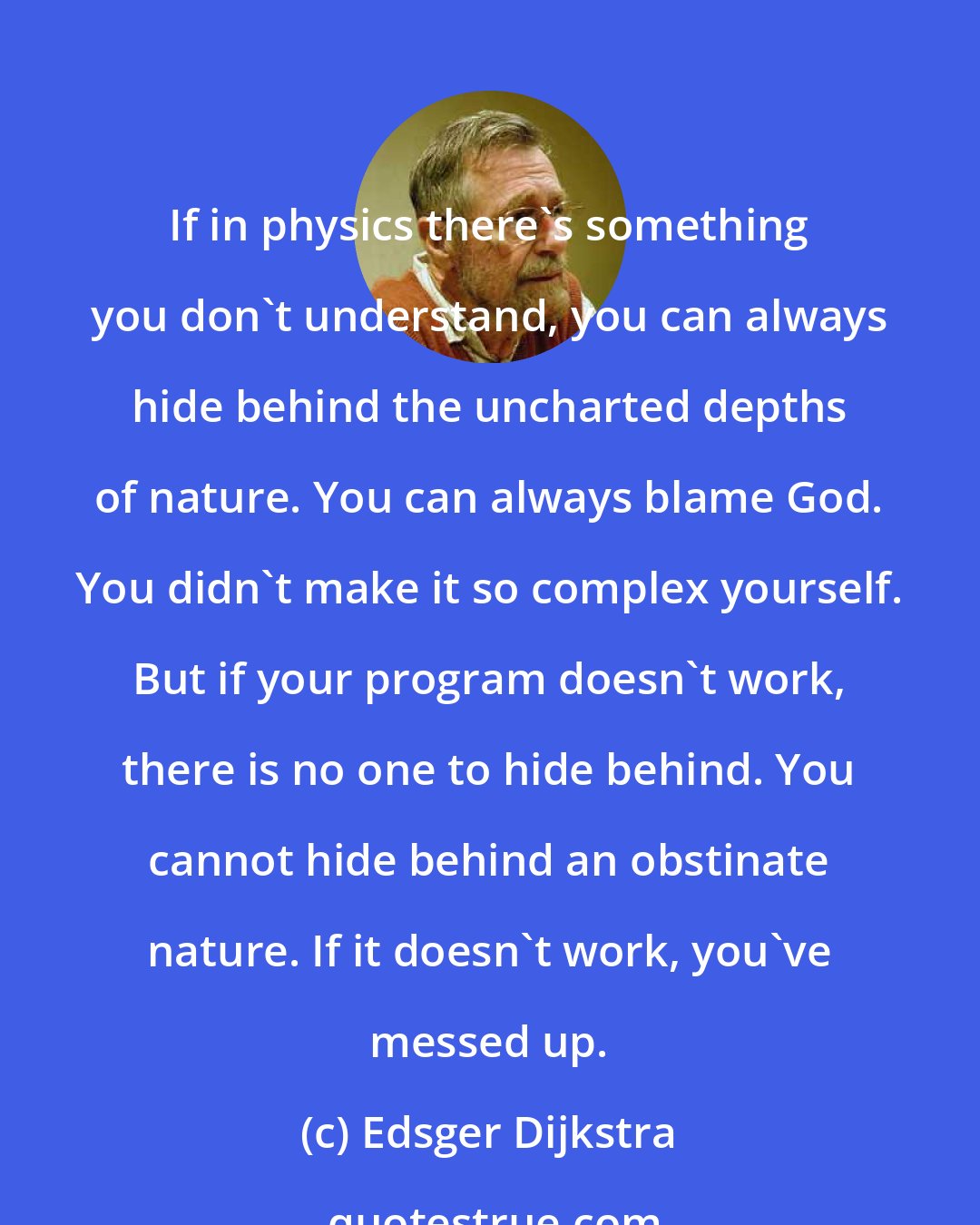 Edsger Dijkstra: If in physics there's something you don't understand, you can always hide behind the uncharted depths of nature. You can always blame God. You didn't make it so complex yourself. But if your program doesn't work, there is no one to hide behind. You cannot hide behind an obstinate nature. If it doesn't work, you've messed up.