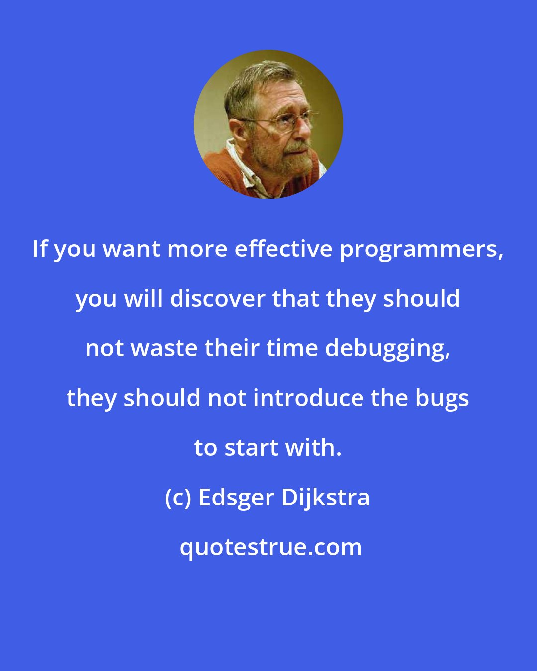 Edsger Dijkstra: If you want more effective programmers, you will discover that they should not waste their time debugging, they should not introduce the bugs to start with.