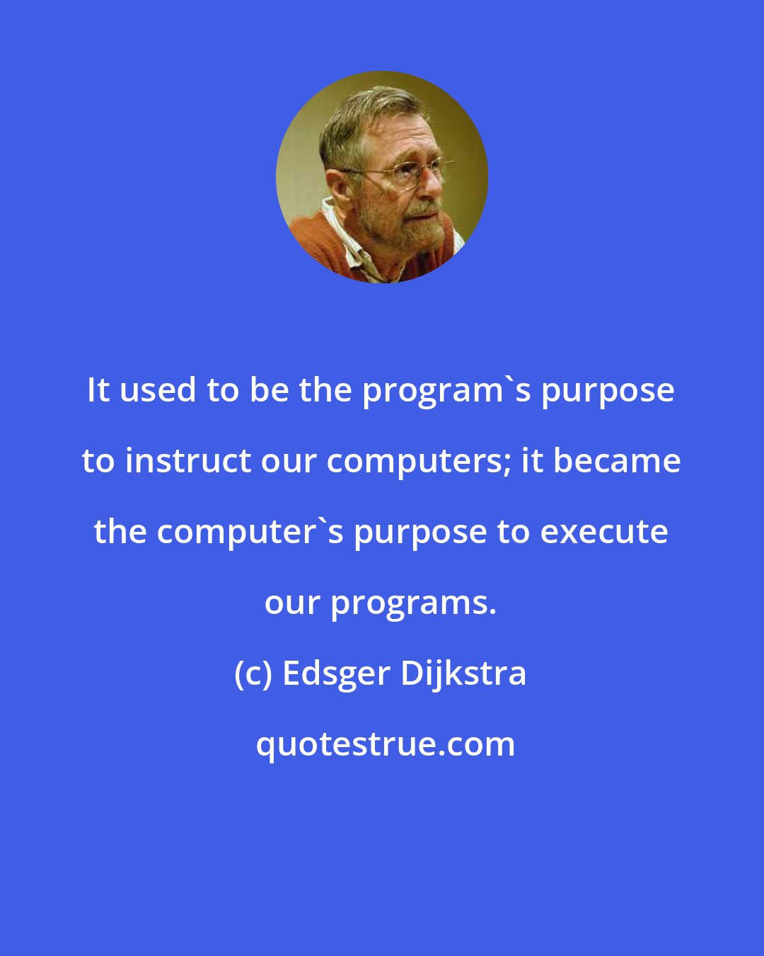 Edsger Dijkstra: It used to be the program's purpose to instruct our computers; it became the computer's purpose to execute our programs.