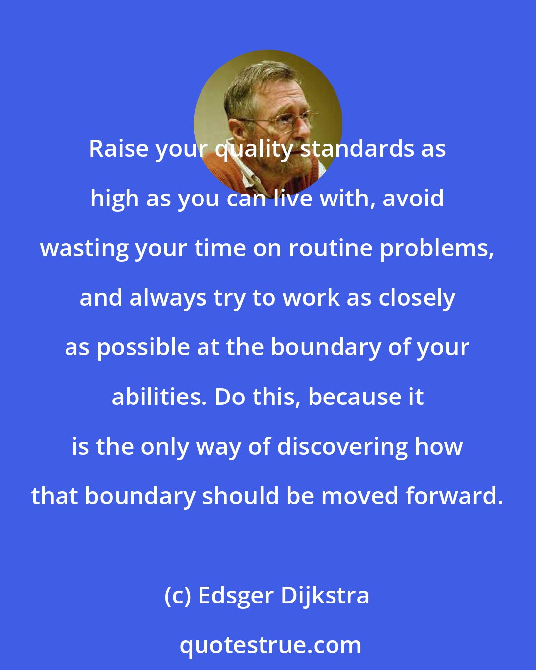 Edsger Dijkstra: Raise your quality standards as high as you can live with, avoid wasting your time on routine problems, and always try to work as closely as possible at the boundary of your abilities. Do this, because it is the only way of discovering how that boundary should be moved forward.