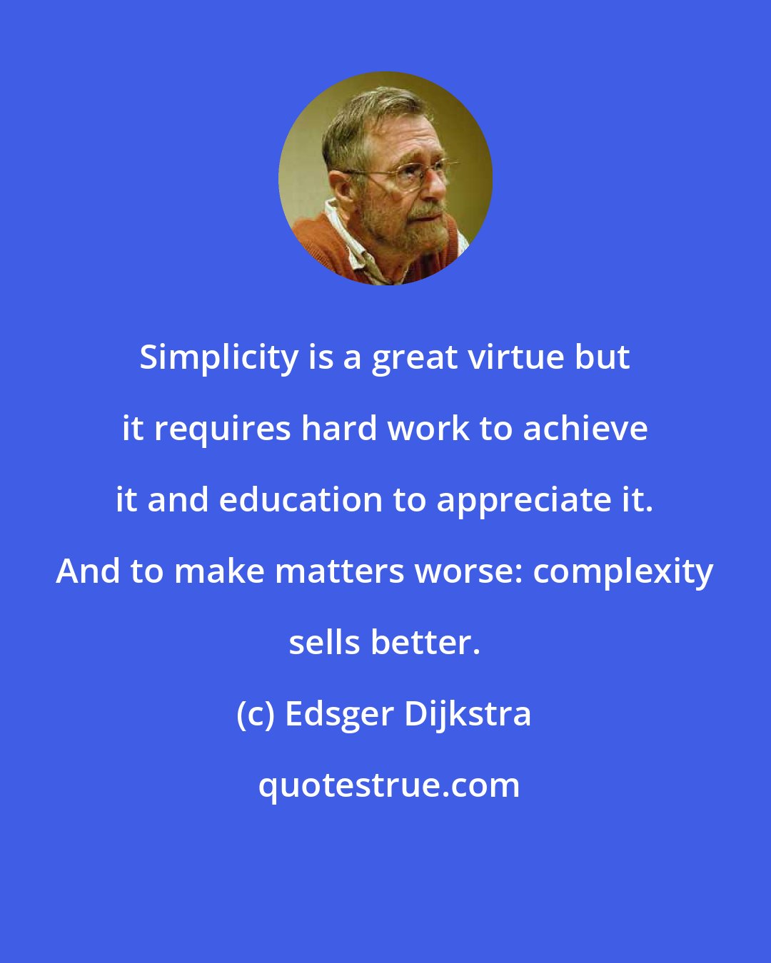 Edsger Dijkstra: Simplicity is a great virtue but it requires hard work to achieve it and education to appreciate it. And to make matters worse: complexity sells better.