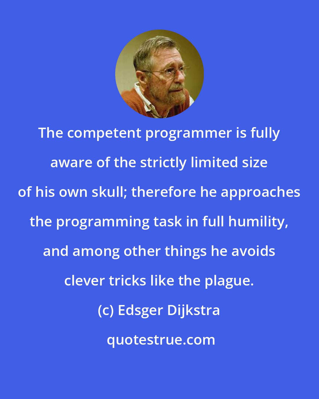 Edsger Dijkstra: The competent programmer is fully aware of the strictly limited size of his own skull; therefore he approaches the programming task in full humility, and among other things he avoids clever tricks like the plague.