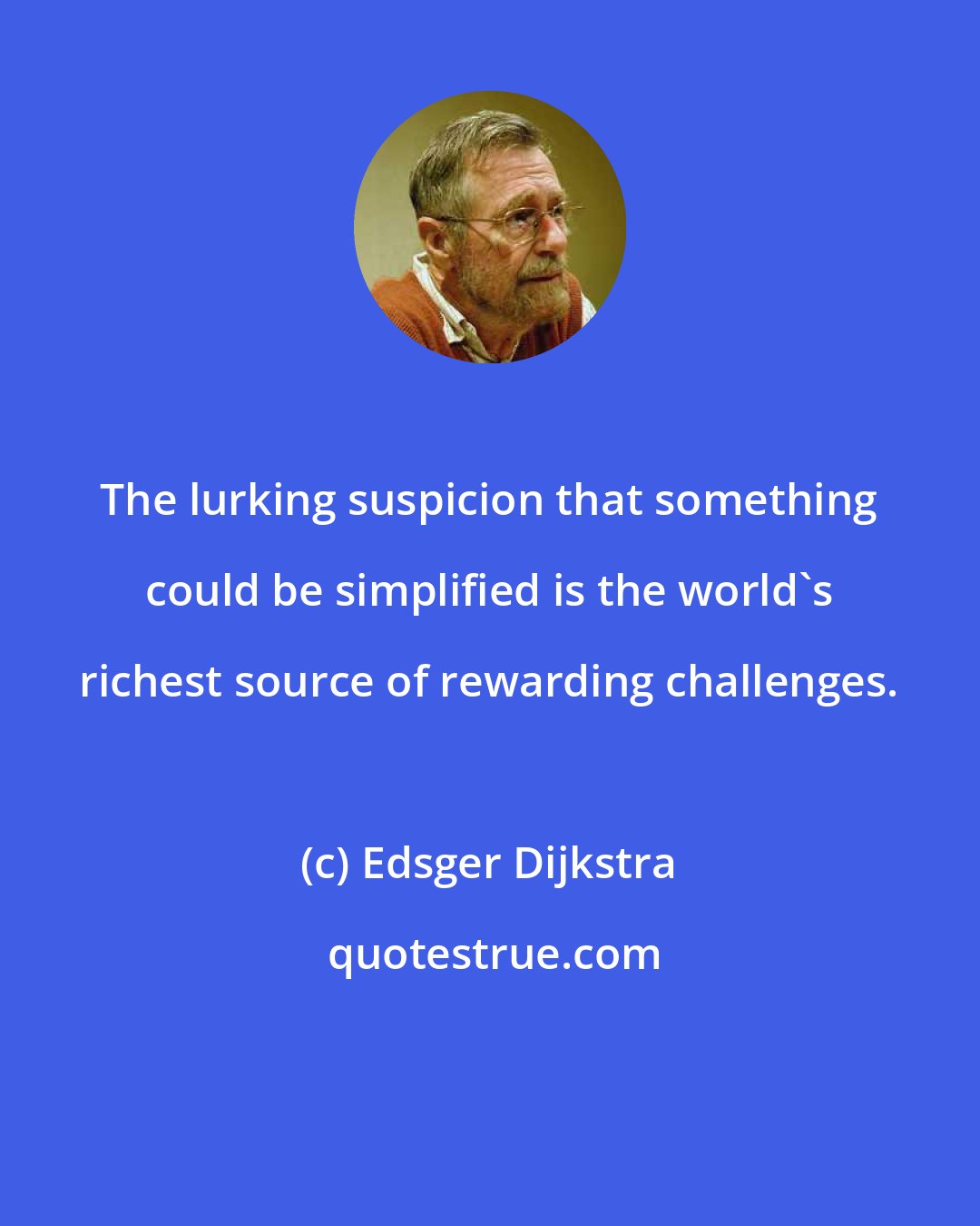 Edsger Dijkstra: The lurking suspicion that something could be simplified is the world's richest source of rewarding challenges.