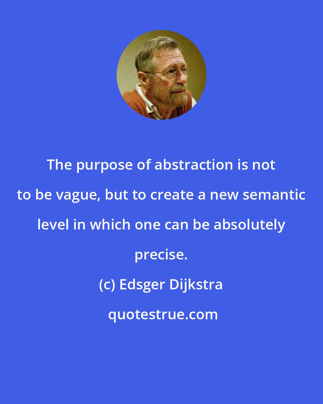 Edsger Dijkstra: The purpose of abstraction is not to be vague, but to create a new semantic level in which one can be absolutely precise.