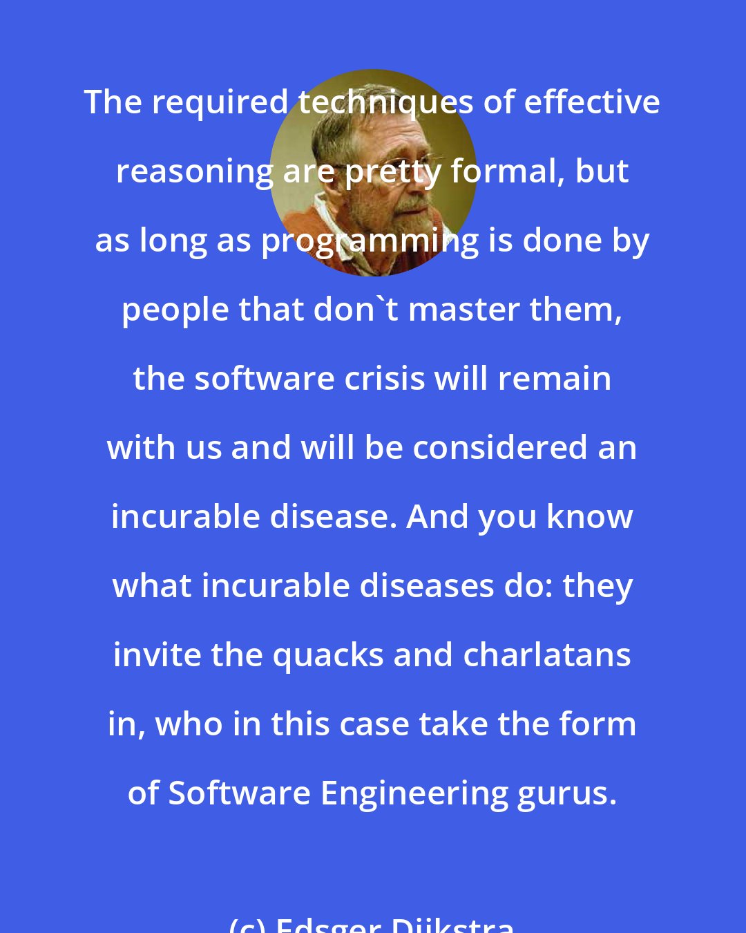 Edsger Dijkstra: The required techniques of effective reasoning are pretty formal, but as long as programming is done by people that don't master them, the software crisis will remain with us and will be considered an incurable disease. And you know what incurable diseases do: they invite the quacks and charlatans in, who in this case take the form of Software Engineering gurus.