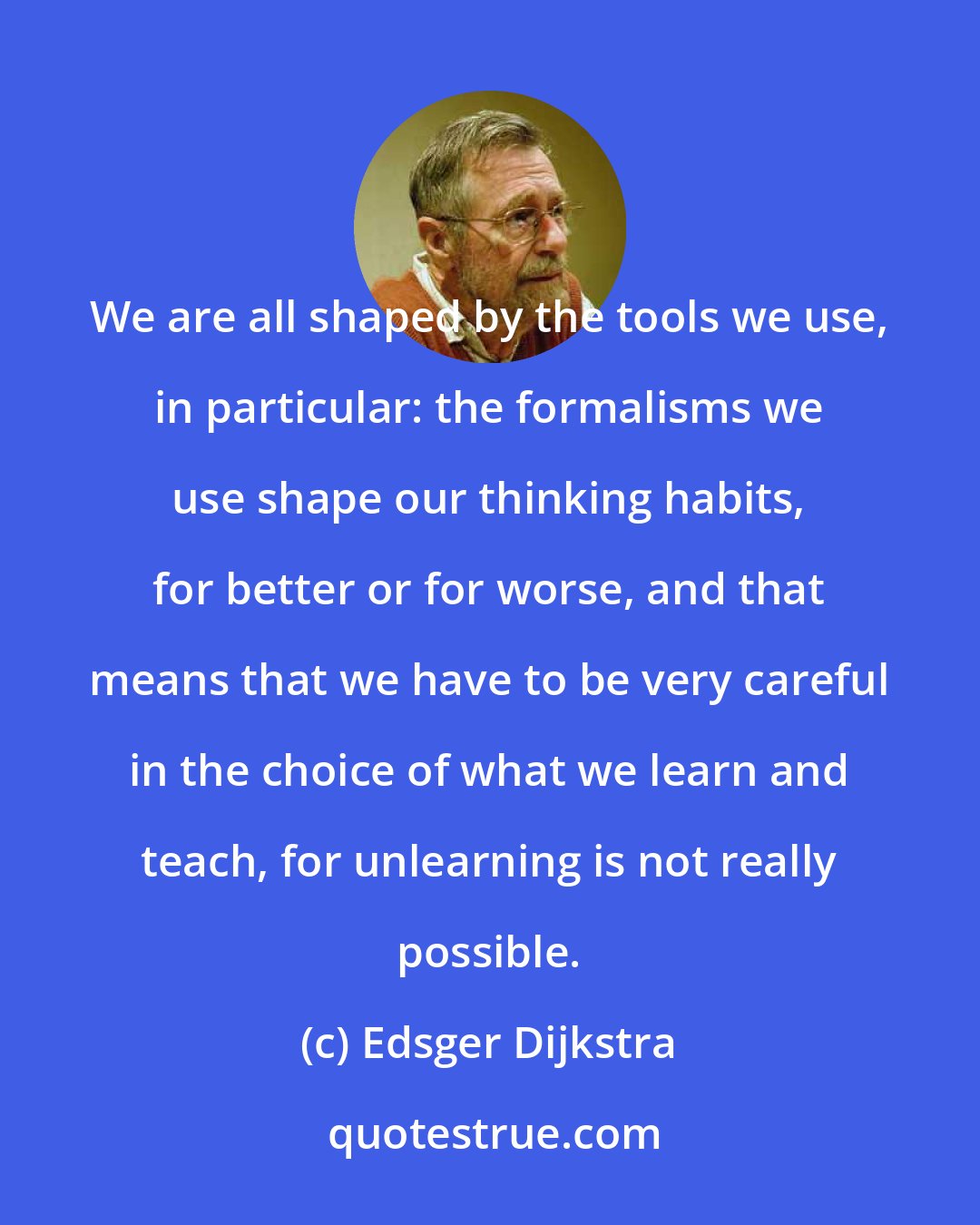 Edsger Dijkstra: We are all shaped by the tools we use, in particular: the formalisms we use shape our thinking habits, for better or for worse, and that means that we have to be very careful in the choice of what we learn and teach, for unlearning is not really possible.