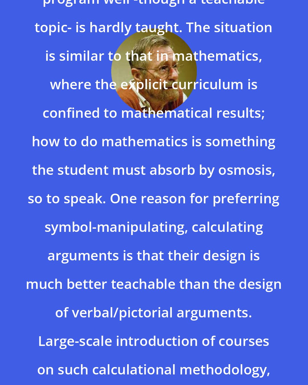 Edsger Dijkstra: Yes, I share your concern: how to program well -though a teachable topic- is hardly taught. The situation is similar to that in mathematics, where the explicit curriculum is confined to mathematical results; how to do mathematics is something the student must absorb by osmosis, so to speak. One reason for preferring symbol-manipulating, calculating arguments is that their design is much better teachable than the design of verbal/pictorial arguments. Large-scale introduction of courses on such calculational methodology, however, would encounter unsurmoutable political problems.