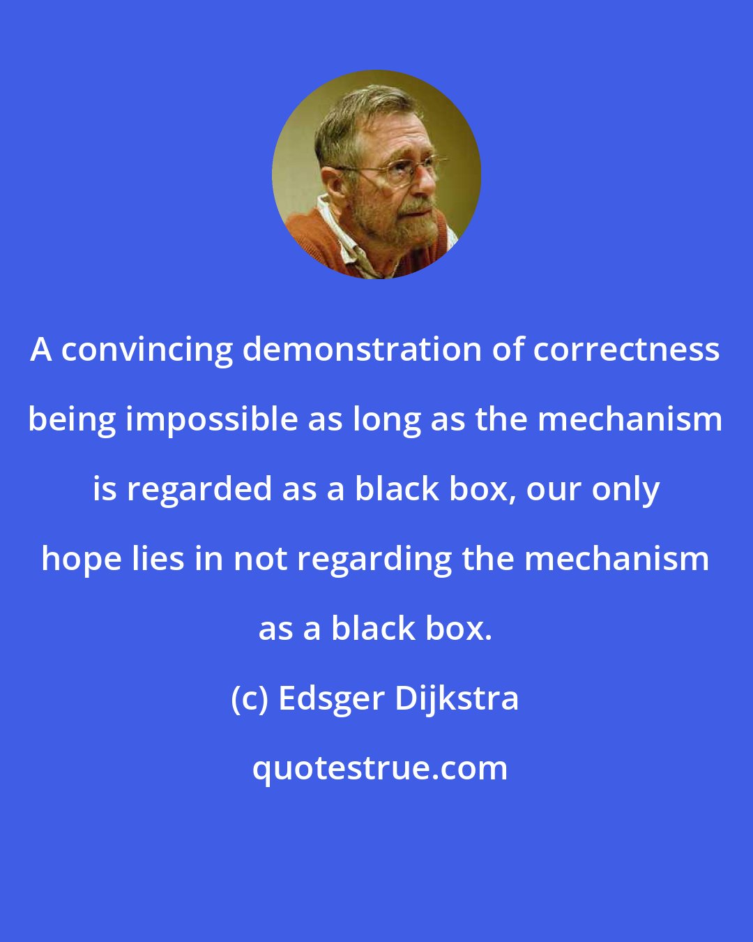 Edsger Dijkstra: A convincing demonstration of correctness being impossible as long as the mechanism is regarded as a black box, our only hope lies in not regarding the mechanism as a black box.