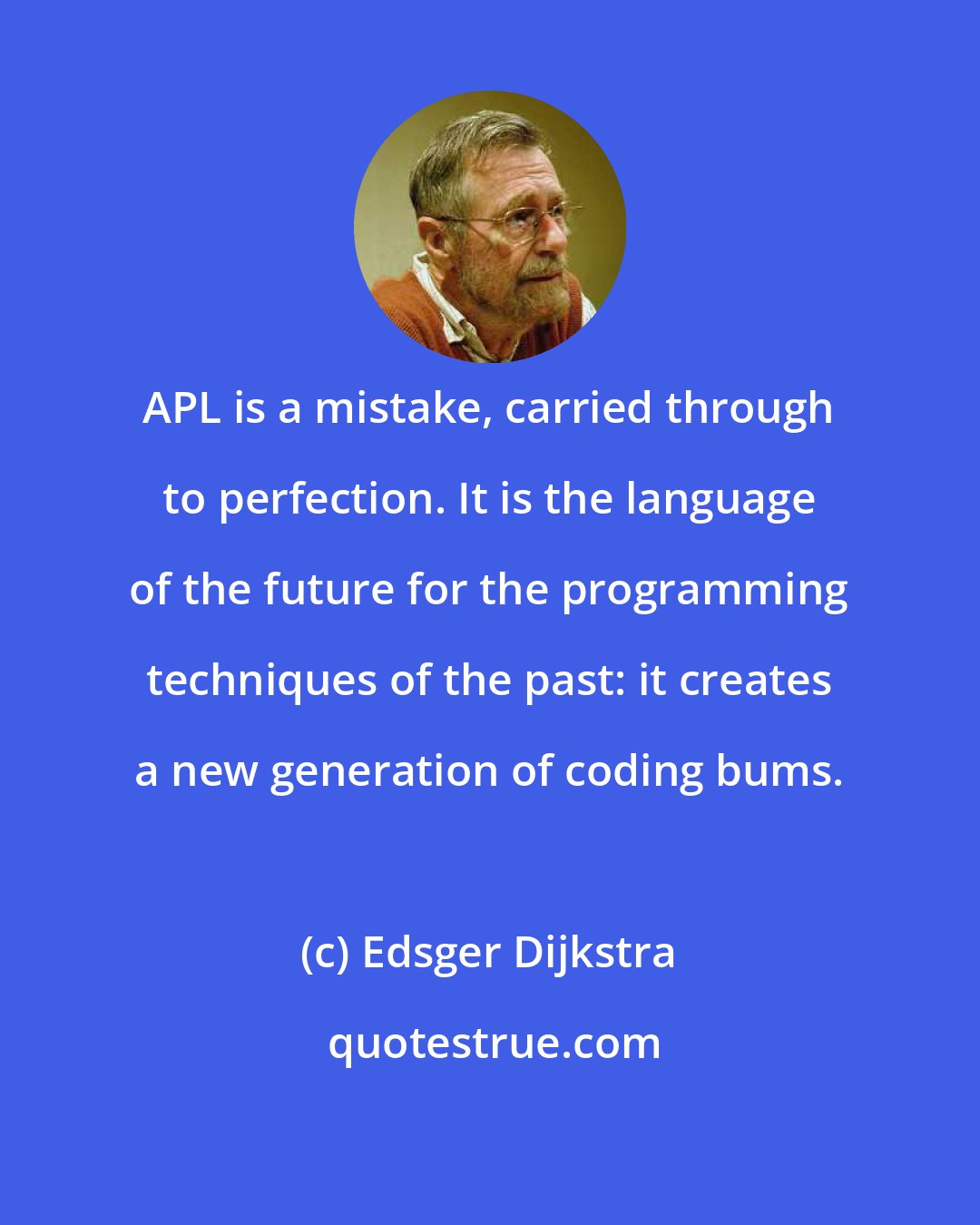 Edsger Dijkstra: APL is a mistake, carried through to perfection. It is the language of the future for the programming techniques of the past: it creates a new generation of coding bums.