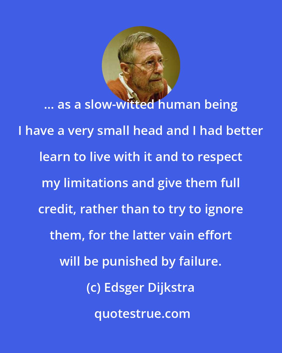 Edsger Dijkstra: ... as a slow-witted human being I have a very small head and I had better learn to live with it and to respect my limitations and give them full credit, rather than to try to ignore them, for the latter vain effort will be punished by failure.