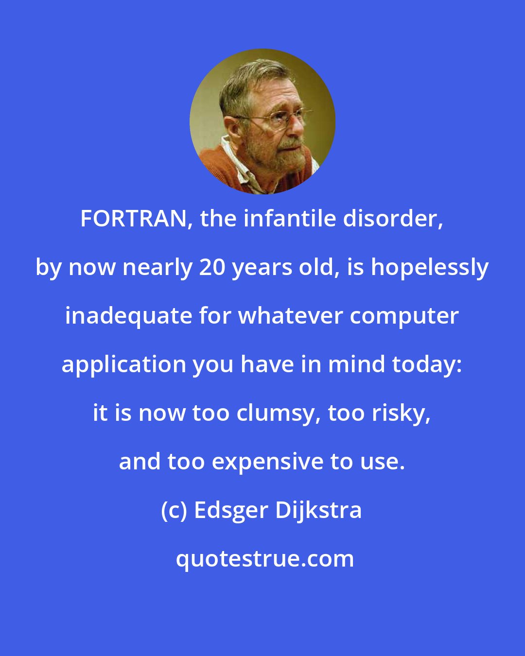 Edsger Dijkstra: FORTRAN, the infantile disorder, by now nearly 20 years old, is hopelessly inadequate for whatever computer application you have in mind today: it is now too clumsy, too risky, and too expensive to use.