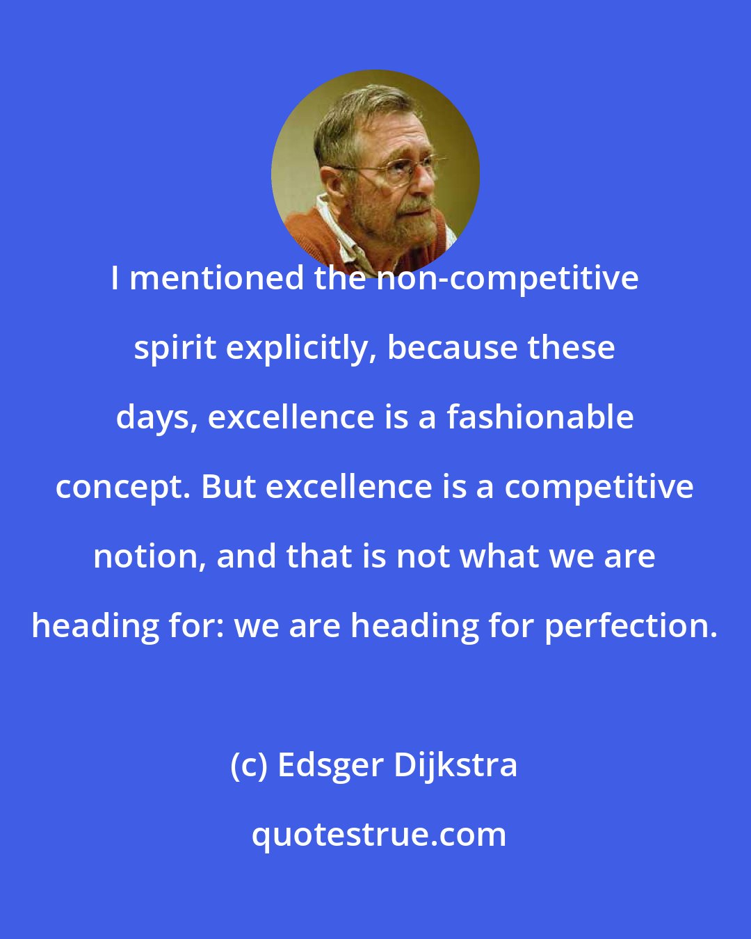 Edsger Dijkstra: I mentioned the non-competitive spirit explicitly, because these days, excellence is a fashionable concept. But excellence is a competitive notion, and that is not what we are heading for: we are heading for perfection.