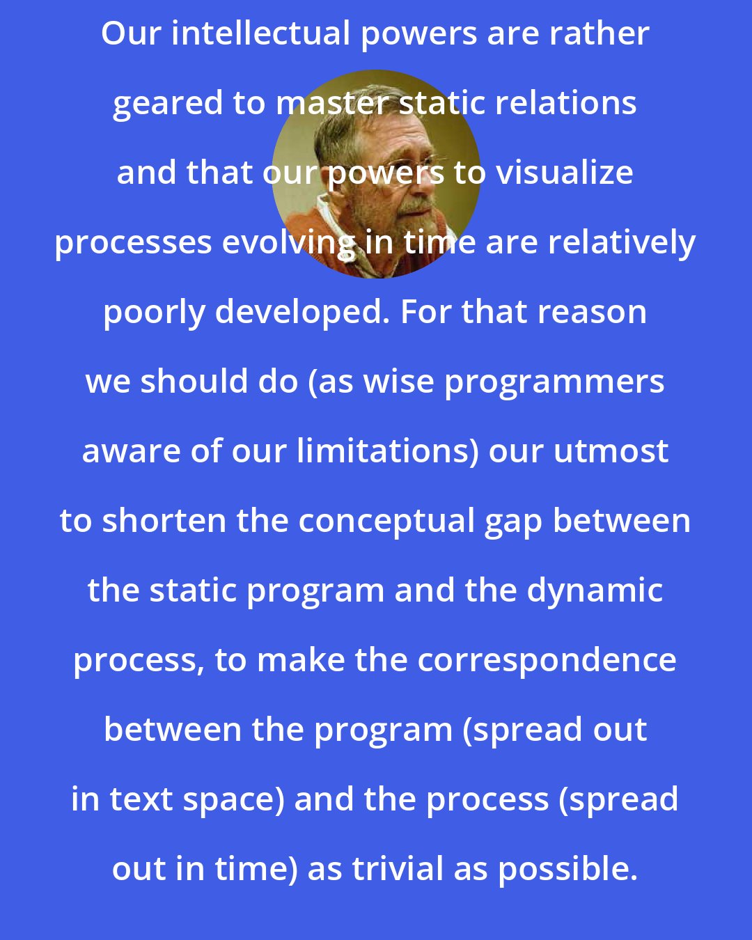 Edsger Dijkstra: Our intellectual powers are rather geared to master static relations and that our powers to visualize processes evolving in time are relatively poorly developed. For that reason we should do (as wise programmers aware of our limitations) our utmost to shorten the conceptual gap between the static program and the dynamic process, to make the correspondence between the program (spread out in text space) and the process (spread out in time) as trivial as possible.