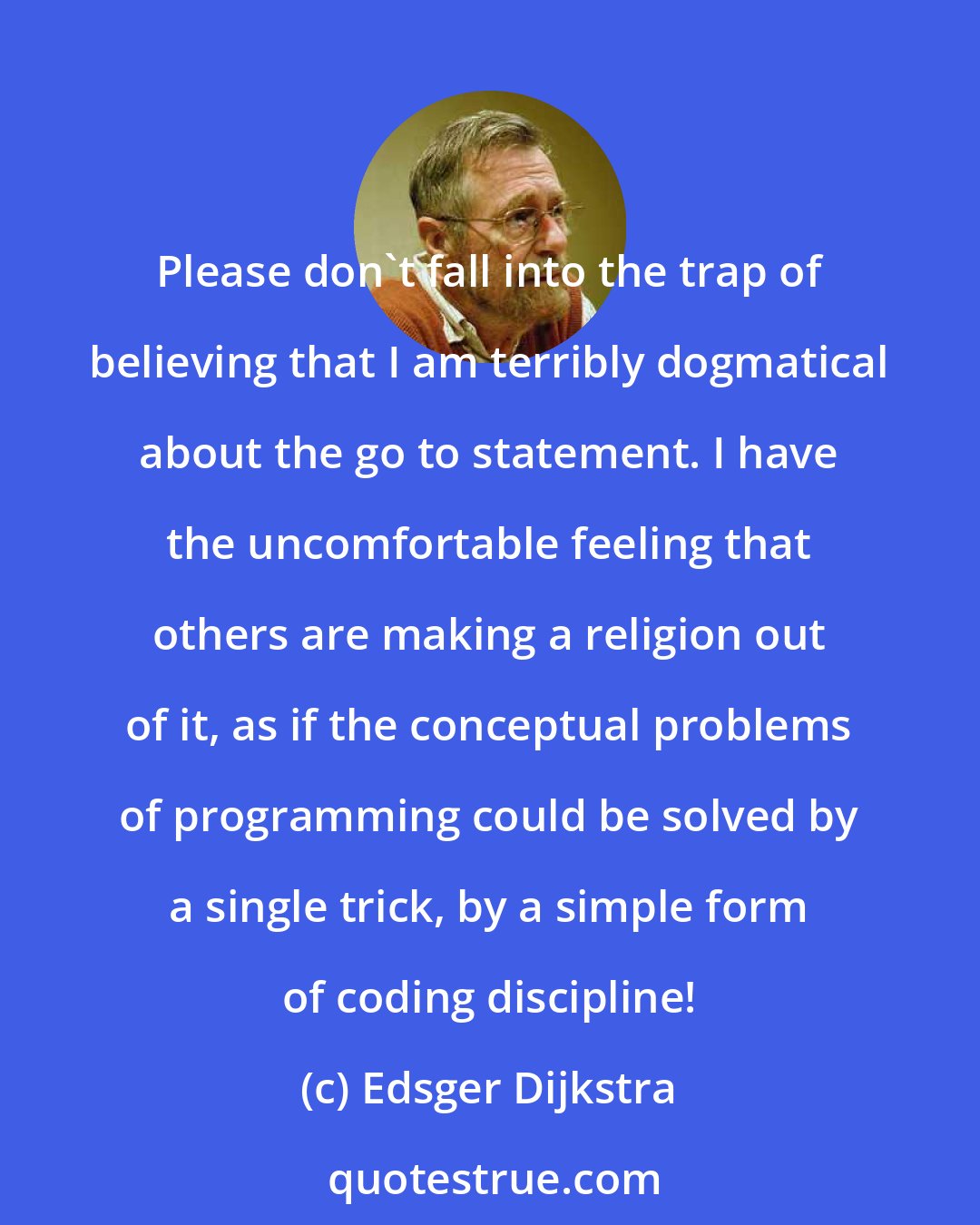 Edsger Dijkstra: Please don't fall into the trap of believing that I am terribly dogmatical about the go to statement. I have the uncomfortable feeling that others are making a religion out of it, as if the conceptual problems of programming could be solved by a single trick, by a simple form of coding discipline!