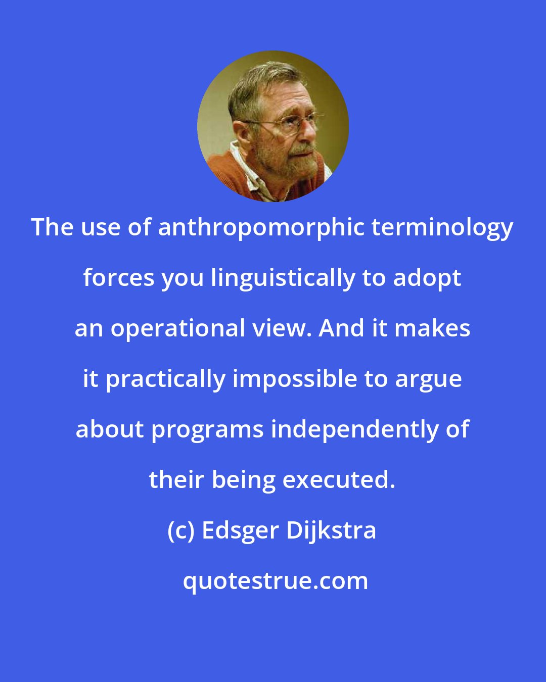 Edsger Dijkstra: The use of anthropomorphic terminology forces you linguistically to adopt an operational view. And it makes it practically impossible to argue about programs independently of their being executed.