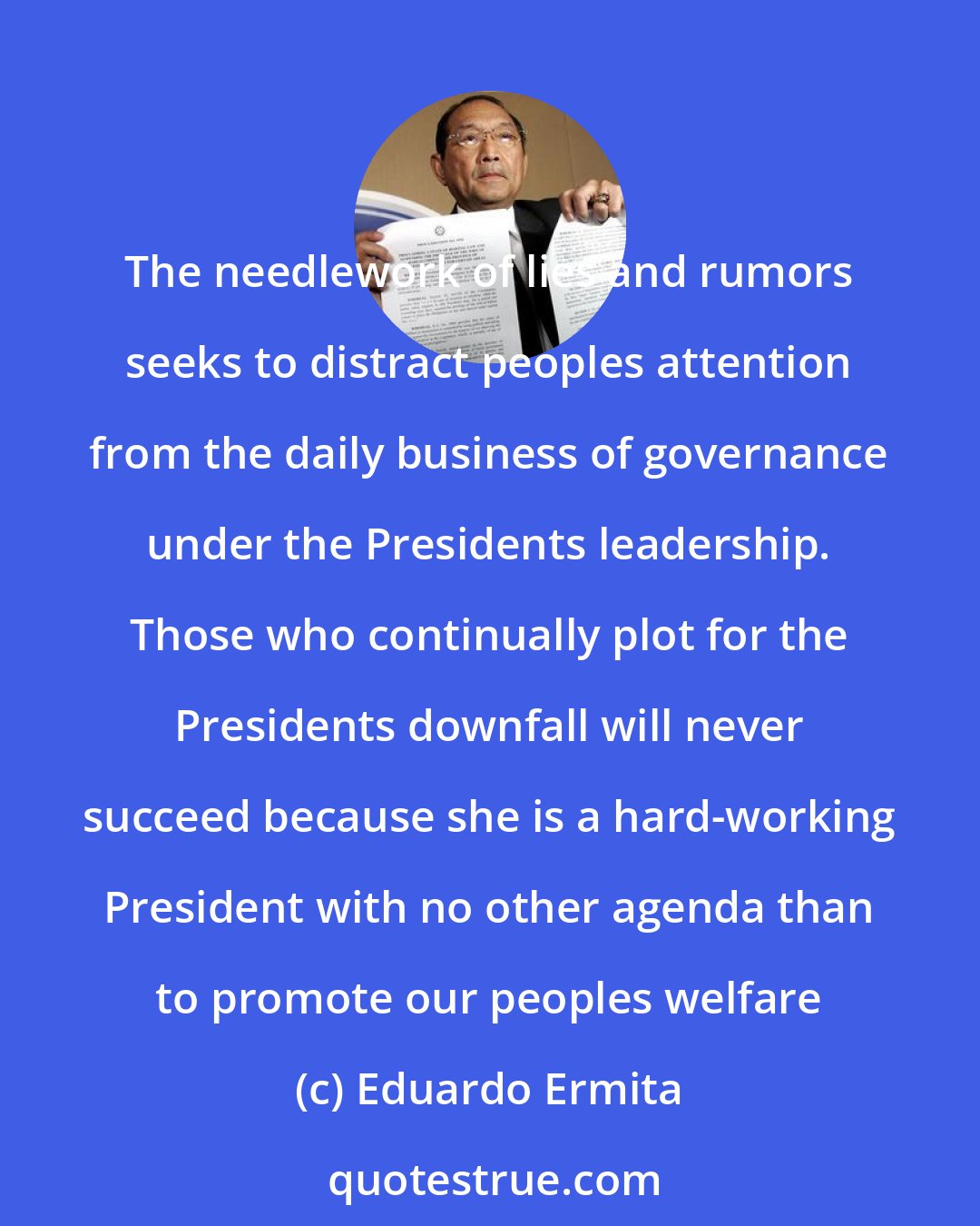 Eduardo Ermita: The needlework of lies and rumors seeks to distract peoples attention from the daily business of governance under the Presidents leadership. Those who continually plot for the Presidents downfall will never succeed because she is a hard-working President with no other agenda than to promote our peoples welfare