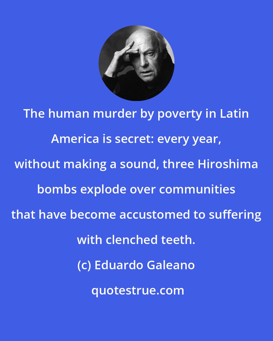Eduardo Galeano: The human murder by poverty in Latin America is secret: every year, without making a sound, three Hiroshima bombs explode over communities that have become accustomed to suffering with clenched teeth.