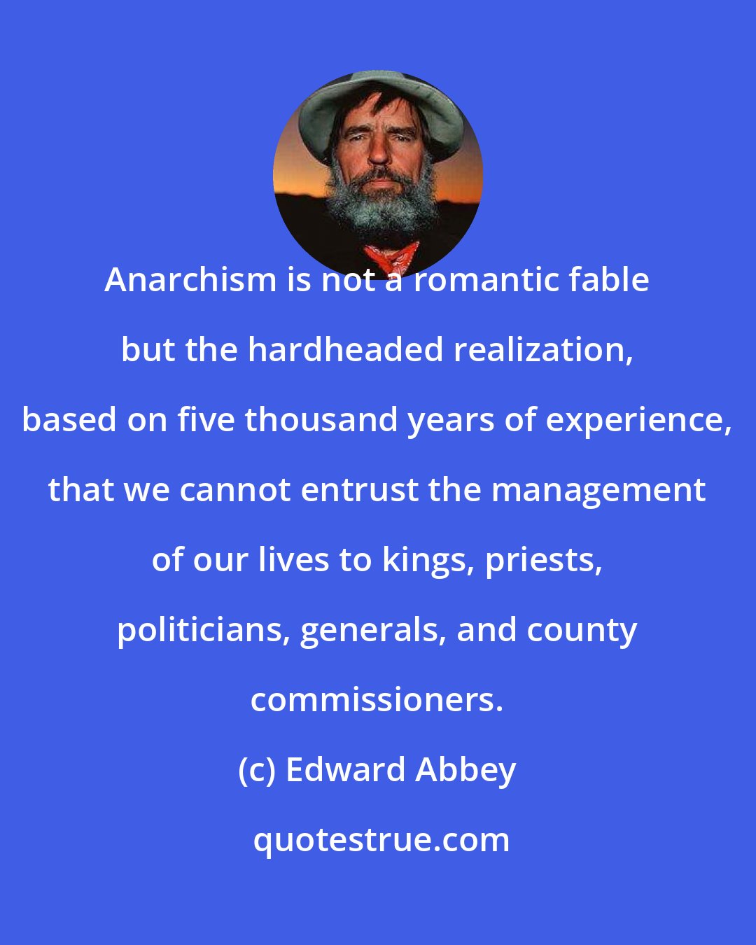 Edward Abbey: Anarchism is not a romantic fable but the hardheaded realization, based on five thousand years of experience, that we cannot entrust the management of our lives to kings, priests, politicians, generals, and county commissioners.