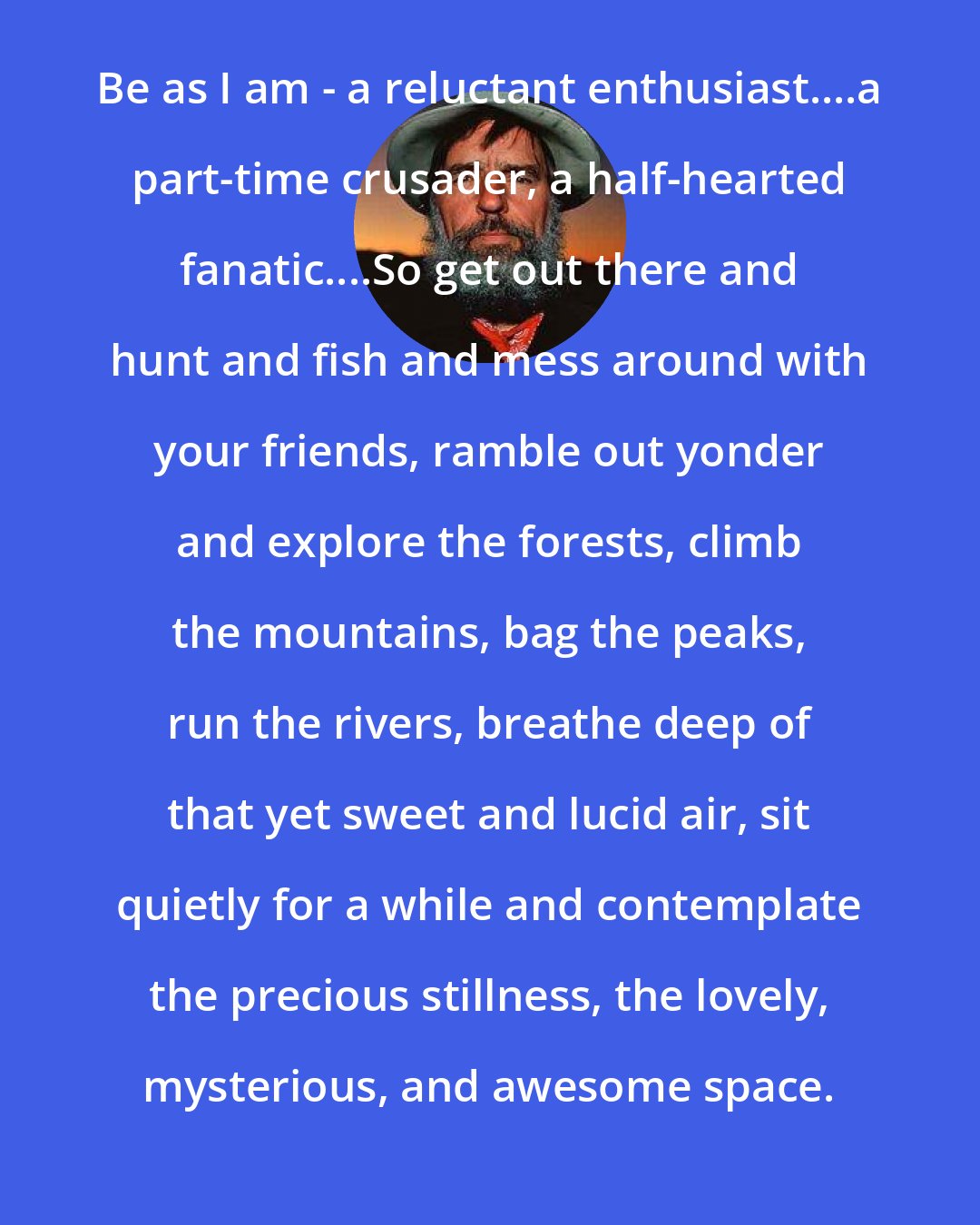 Edward Abbey: Be as I am - a reluctant enthusiast....a part-time crusader, a half-hearted fanatic....So get out there and hunt and fish and mess around with your friends, ramble out yonder and explore the forests, climb the mountains, bag the peaks, run the rivers, breathe deep of that yet sweet and lucid air, sit quietly for a while and contemplate the precious stillness, the lovely, mysterious, and awesome space.