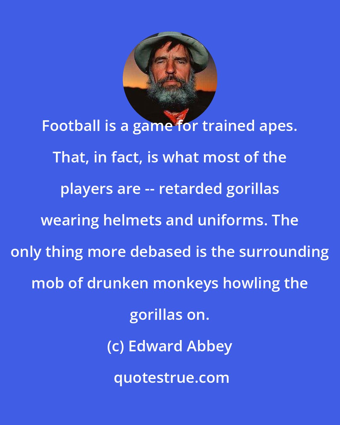 Edward Abbey: Football is a game for trained apes. That, in fact, is what most of the players are -- retarded gorillas wearing helmets and uniforms. The only thing more debased is the surrounding mob of drunken monkeys howling the gorillas on.