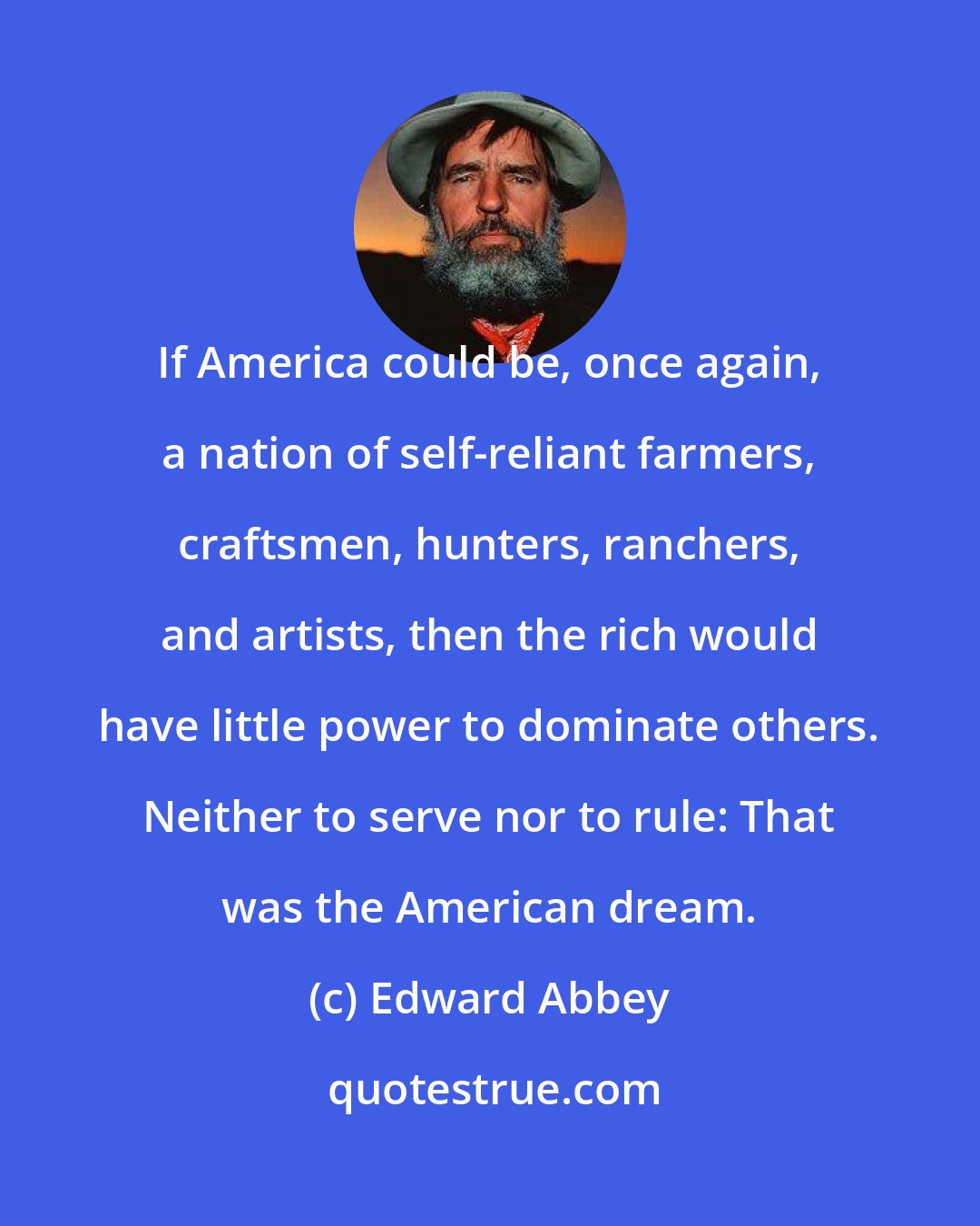 Edward Abbey: If America could be, once again, a nation of self-reliant farmers, craftsmen, hunters, ranchers, and artists, then the rich would have little power to dominate others. Neither to serve nor to rule: That was the American dream.