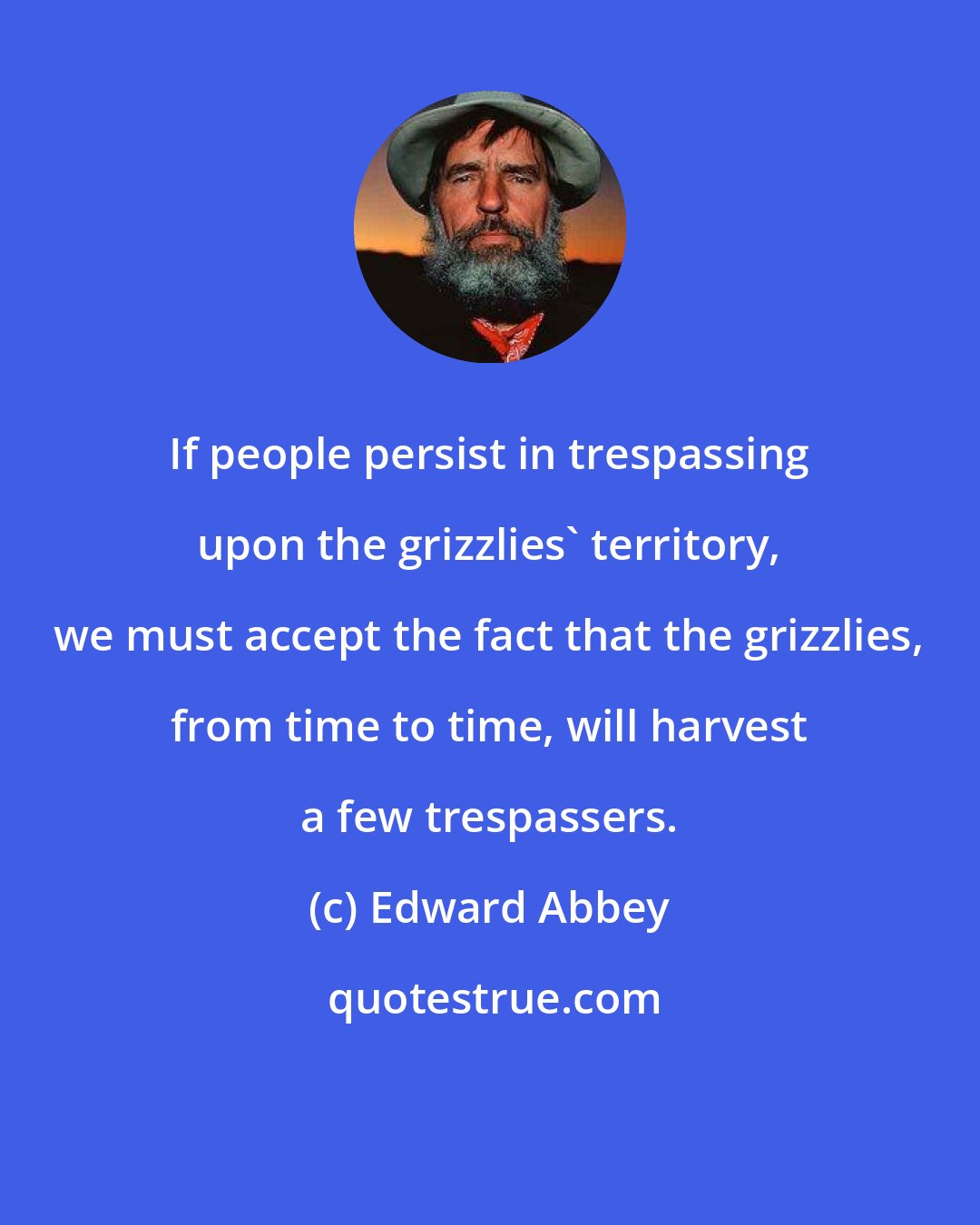 Edward Abbey: If people persist in trespassing upon the grizzlies' territory, we must accept the fact that the grizzlies, from time to time, will harvest a few trespassers.