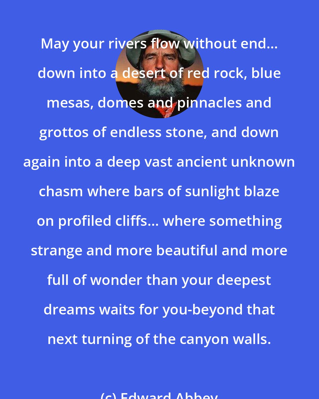 Edward Abbey: May your rivers flow without end... down into a desert of red rock, blue mesas, domes and pinnacles and grottos of endless stone, and down again into a deep vast ancient unknown chasm where bars of sunlight blaze on profiled cliffs... where something strange and more beautiful and more full of wonder than your deepest dreams waits for you-beyond that next turning of the canyon walls.