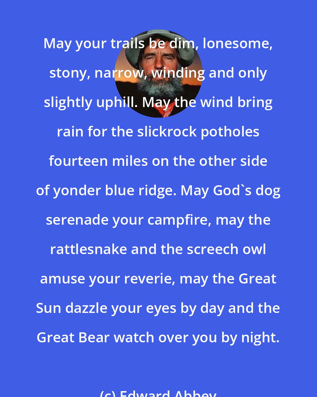 Edward Abbey: May your trails be dim, lonesome, stony, narrow, winding and only slightly uphill. May the wind bring rain for the slickrock potholes fourteen miles on the other side of yonder blue ridge. May God's dog serenade your campfire, may the rattlesnake and the screech owl amuse your reverie, may the Great Sun dazzle your eyes by day and the Great Bear watch over you by night.