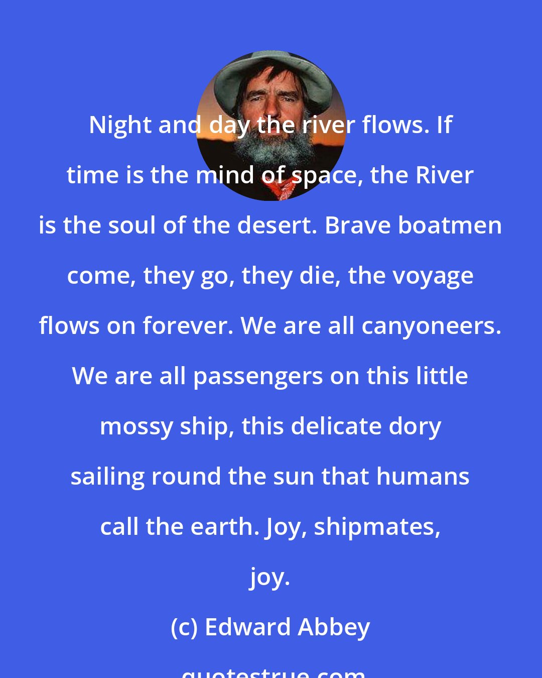 Edward Abbey: Night and day the river flows. If time is the mind of space, the River is the soul of the desert. Brave boatmen come, they go, they die, the voyage flows on forever. We are all canyoneers. We are all passengers on this little mossy ship, this delicate dory sailing round the sun that humans call the earth. Joy, shipmates, joy.