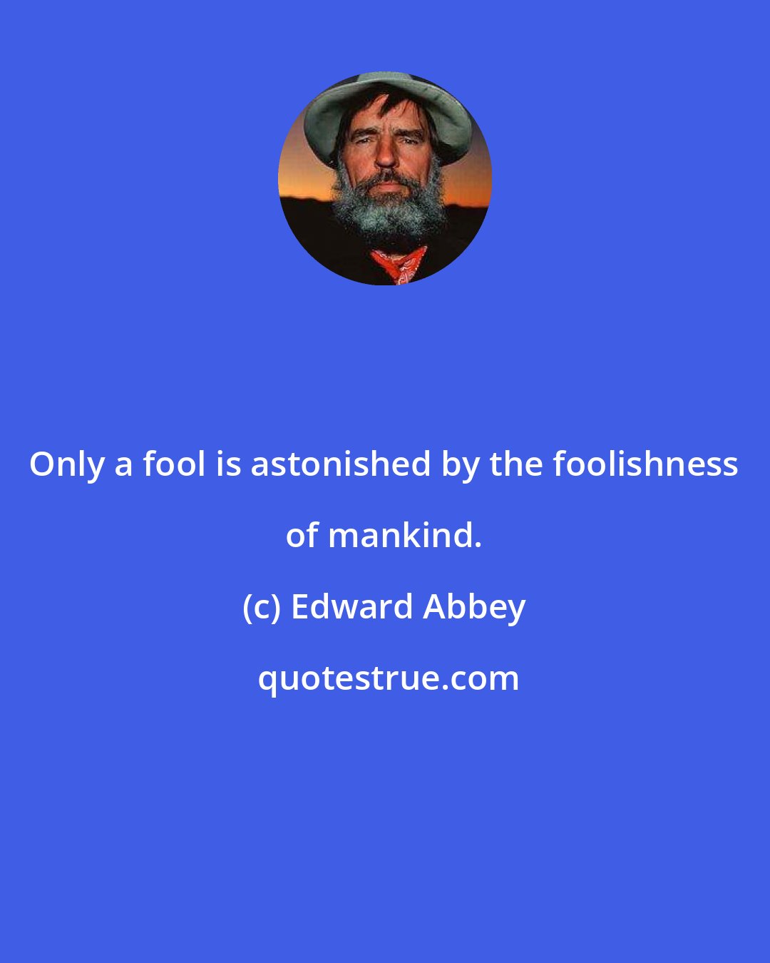 Edward Abbey: Only a fool is astonished by the foolishness of mankind.