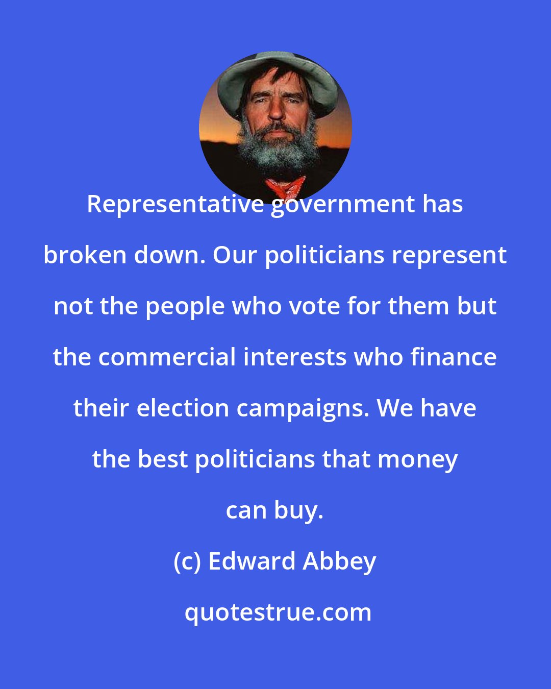 Edward Abbey: Representative government has broken down. Our politicians represent not the people who vote for them but the commercial interests who finance their election campaigns. We have the best politicians that money can buy.