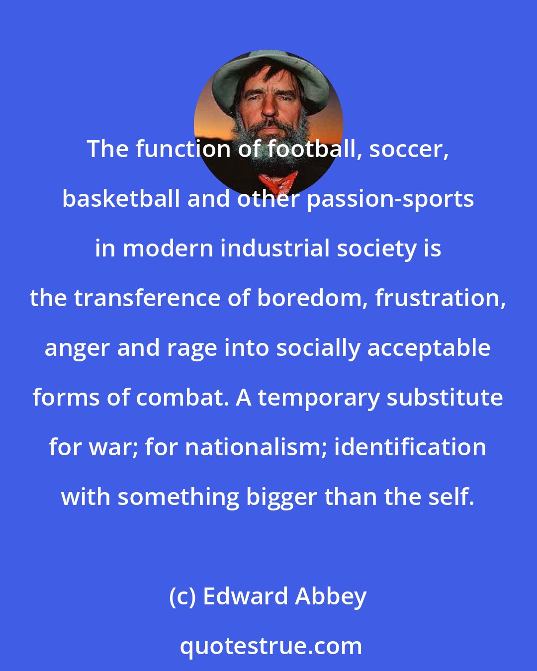 Edward Abbey: The function of football, soccer, basketball and other passion-sports in modern industrial society is the transference of boredom, frustration, anger and rage into socially acceptable forms of combat. A temporary substitute for war; for nationalism; identification with something bigger than the self.