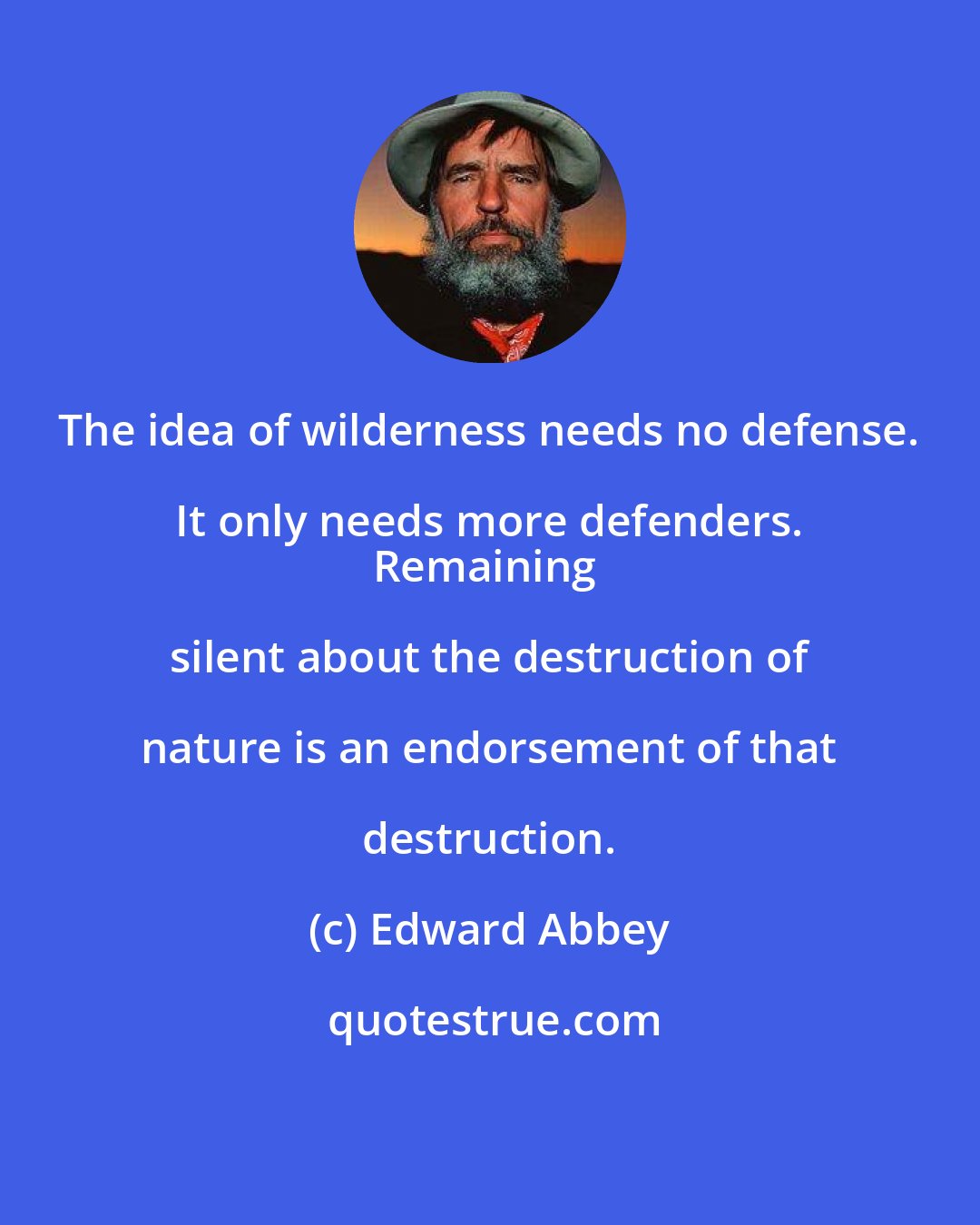 Edward Abbey: The idea of wilderness needs no defense.  It only needs more defenders.  
Remaining silent about the destruction of nature is an endorsement of that destruction.