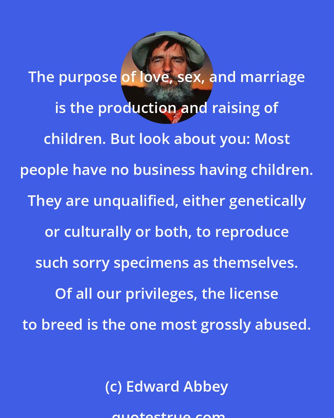 Edward Abbey: The purpose of love, sex, and marriage is the production and raising of children. But look about you: Most people have no business having children. They are unqualified, either genetically or culturally or both, to reproduce such sorry specimens as themselves. Of all our privileges, the license to breed is the one most grossly abused.