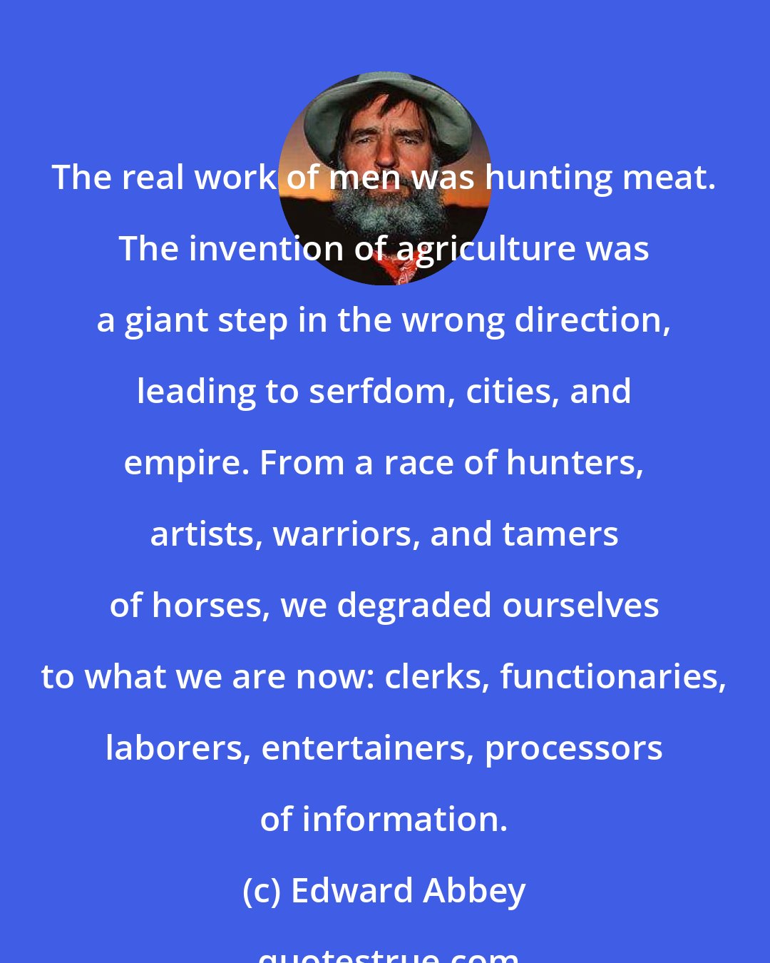 Edward Abbey: The real work of men was hunting meat. The invention of agriculture was a giant step in the wrong direction, leading to serfdom, cities, and empire. From a race of hunters, artists, warriors, and tamers of horses, we degraded ourselves to what we are now: clerks, functionaries, laborers, entertainers, processors of information.