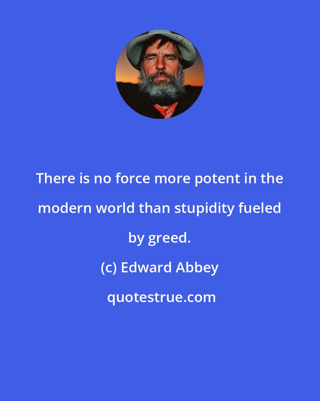 Edward Abbey: There is no force more potent in the modern world than stupidity fueled by greed.